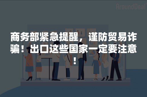 商务部紧急提醒，谨防贸易诈骗！出口这些国家一定要注意！