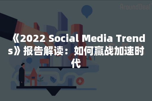 《2022 Social Media Trends》报告解读：如何赢战加速时代