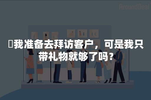 ​我准备去拜访客户，可是我只带礼物就够了吗？