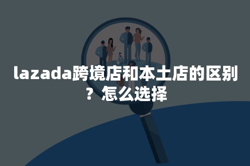 lazada跨境店和本土店的区别？怎么选择