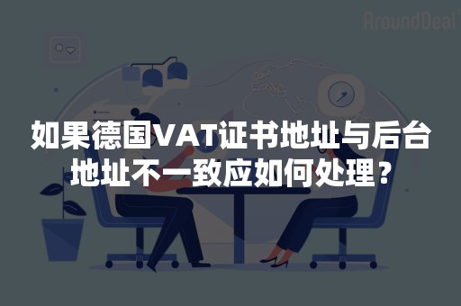 如果德国VAT证书地址与后台地址不一致应如何处理？