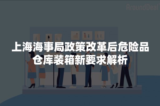 上海海事局政策改革后危险品仓库装箱新要求解析