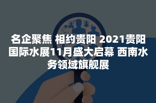 名企聚焦 相约贵阳 2021贵阳国际水展11月盛大启幕 西南水务领域旗舰展