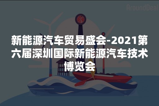 新能源汽车贸易盛会-2021第六届深圳国际新能源汽车技术博览会