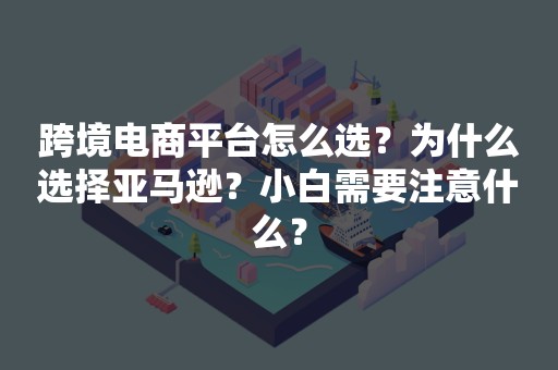 跨境电商平台怎么选？为什么选择亚马逊？小白需要注意什么？