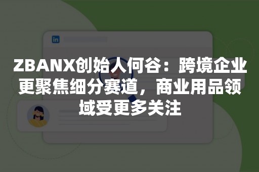 ZBANX创始人何谷：跨境企业更聚焦细分赛道，商业用品领域受更多关注