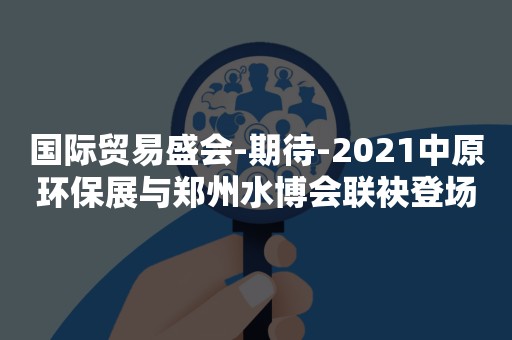 国际贸易盛会-期待-2021中原环保展与郑州水博会联袂登场