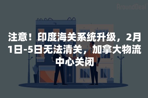 注意！印度海关系统升级，2月1日-5日无法清关，加拿大物流中心关闭