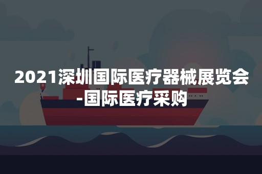 2021深圳国际医疗器械展览会-国际医疗采购