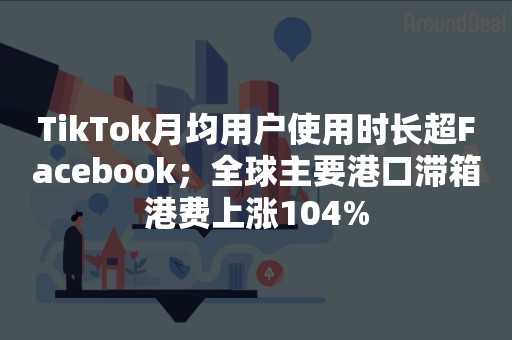 TikTok月均用户使用时长超Facebook；全球主要港口滞箱港费上涨104%