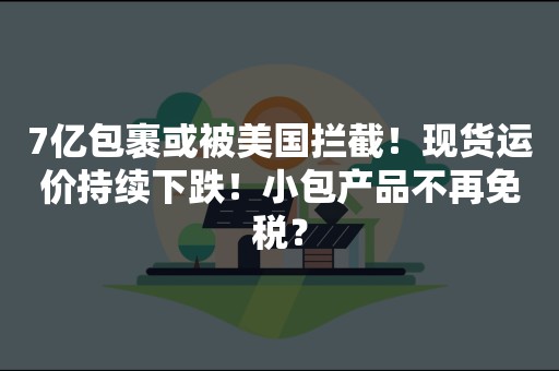 7亿包裹或被美国拦截！现货运价持续下跌！小包产品不再免税？