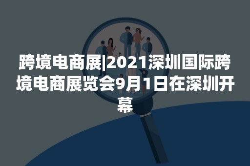 跨境电商展|2021深圳国际跨境电商展览会9月1日在深圳开幕