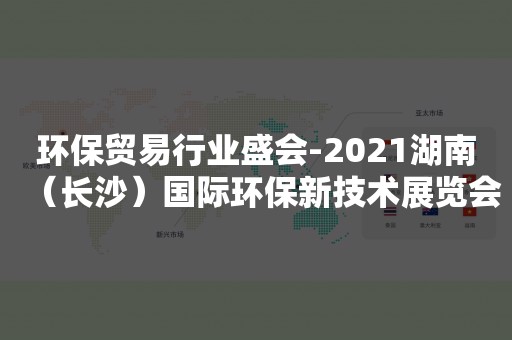 环保贸易行业盛会-2021湖南（长沙）国际环保新技术展览会