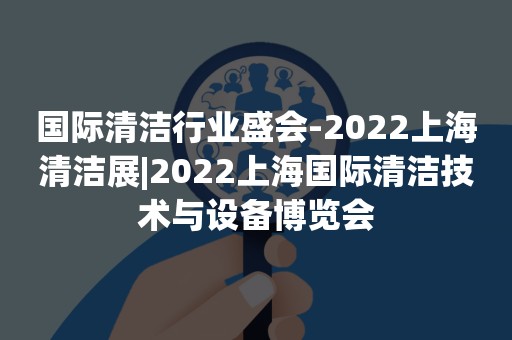 国际清洁行业盛会-2022上海清洁展|2022上海国际清洁技术与设备博览会