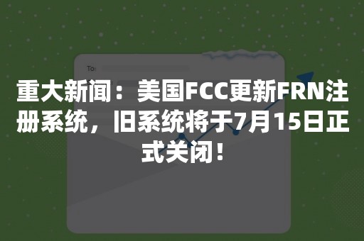 重大新闻：美国FCC更新FRN注册系统，旧系统将于7月15日正式关闭！