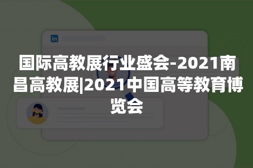 国际高教展行业盛会-2021南昌高教展|2021中国高等教育博览会