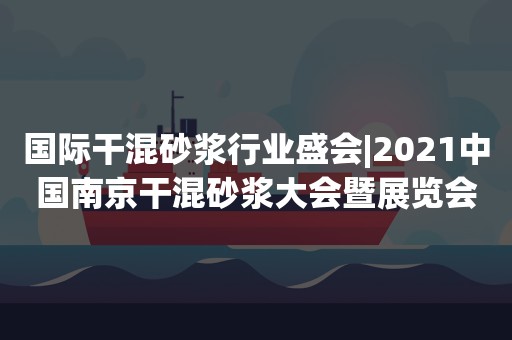 国际干混砂浆行业盛会|2021中国南京干混砂浆大会暨展览会