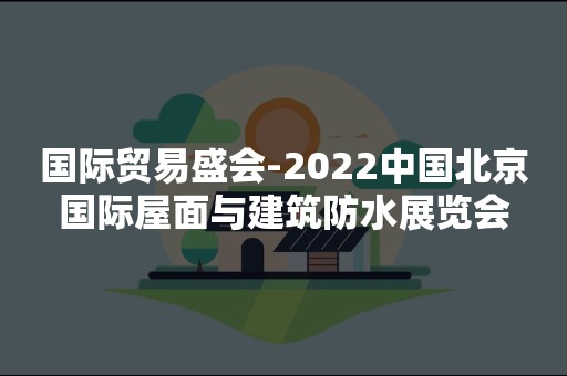 国际贸易盛会-2022中国北京国际屋面与建筑防水展览会