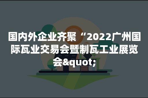 国内外企业齐聚“2022广州国际瓦业交易会暨制瓦工业展览会"