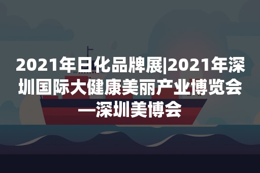 2021年日化品牌展|2021年深圳国际大健康美丽产业博览会—深圳美博会