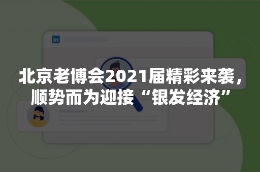 北京老博会2021届精彩来袭，顺势而为迎接“银发经济”