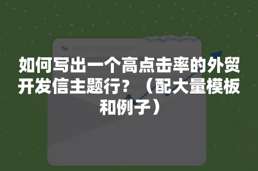 如何写出一个高点击率的外贸开发信主题行？（配大量模板和例子）