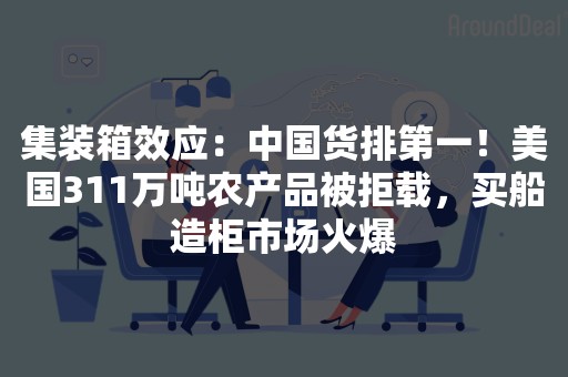 集装箱效应：中国货排第一！美国311万吨农产品被拒载，买船造柜市场火爆