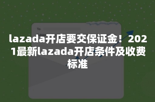 lazada开店要交保证金！2021最新lazada开店条件及收费标准