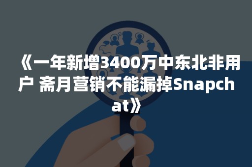 《一年新增3400万中东北非用户 斋月营销不能漏掉Snapchat》