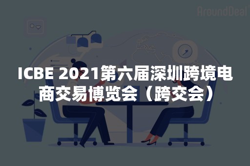 ICBE 2021第六届深圳跨境电商交易博览会（跨交会）