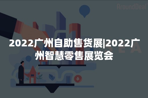 2022广州自助售货展|2022广州智慧零售展览会