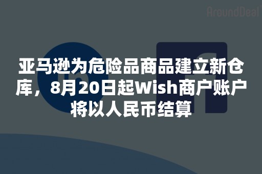 亚马逊为危险品商品建立新仓库，8月20日起Wish商户账户将以人民币结算