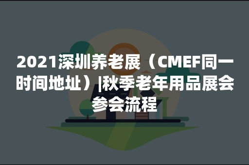 2021深圳养老展（CMEF同一时间地址）|秋季老年用品展会参会流程