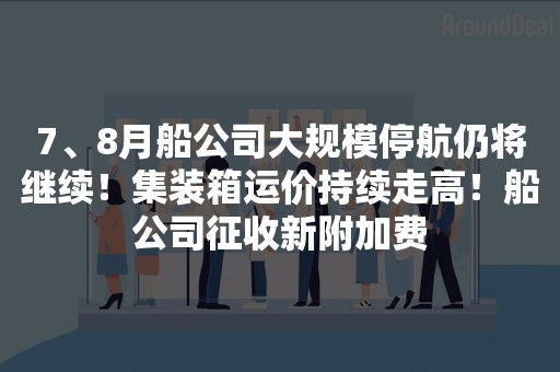 7、8月船公司大规模停航仍将继续！集装箱运价持续走高！船公司征收新附加费