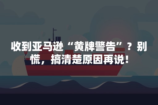 收到亚马逊“黄牌警告”？别慌，搞清楚原因再说！