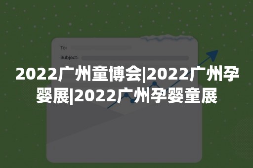 2022广州童博会|2022广州孕婴展|2022广州孕婴童展