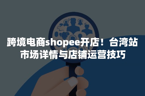 跨境电商shopee开店！台湾站市场详情与店铺运营技巧