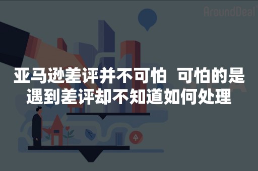 亚马逊差评并不可怕  可怕的是遇到差评却不知道如何处理