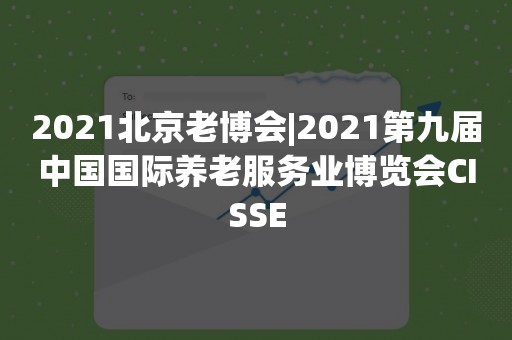 2021北京老博会|2021第九届中国国际养老服务业博览会CISSE