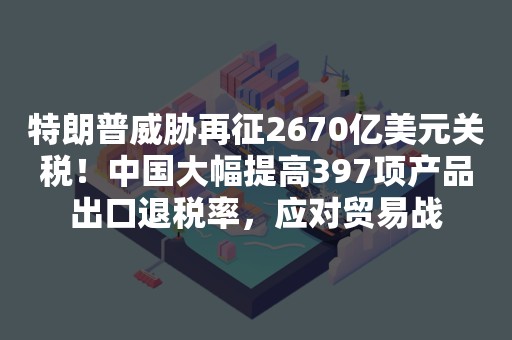 特朗普威胁再征2670亿美元关税！中国大幅提高397项产品出口退税率，应对贸易战