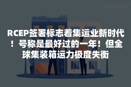 RCEP签署标志着集运业新时代！号称是最好过的一年！但全球集装箱运力极度失衡