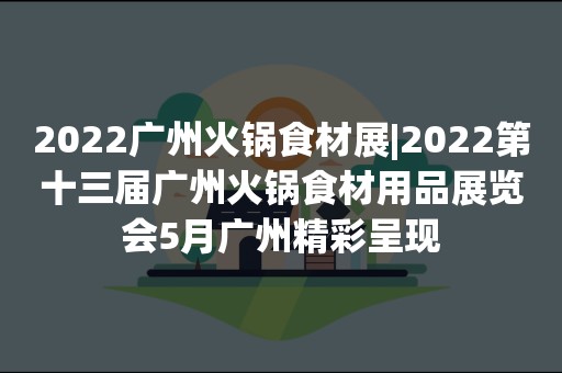 2022广州火锅食材展|2022第十三届广州火锅食材用品展览会5月广州精彩呈现