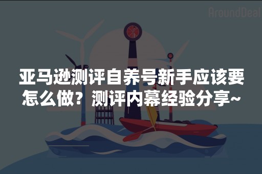 亚马逊测评自养号新手应该要怎么做？测评内幕经验分享~