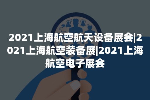 2021上海航空航天设备展会|2021上海航空装备展|2021上海航空电子展会