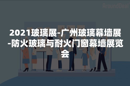 2021玻璃展-广州玻璃幕墙展-防火玻璃与耐火门窗幕墙展览会