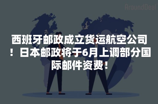 西班牙邮政成立货运航空公司！日本邮政将于6月上调部分国际邮件资费！