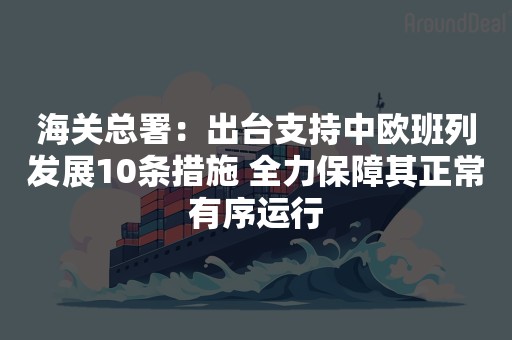 海关总署：出台支持中欧班列发展10条措施 全力保障其正常有序运行