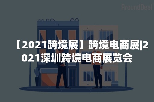 【2021跨境展】跨境电商展|2021深圳跨境电商展览会