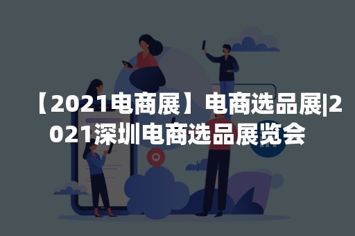 【2021电商展】电商选品展|2021深圳电商选品展览会