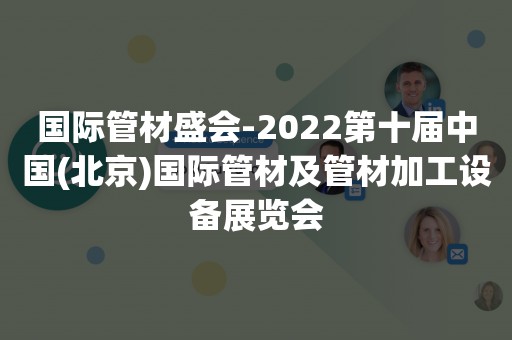 国际管材盛会-2022第十届中国(北京)国际管材及管材加工设备展览会